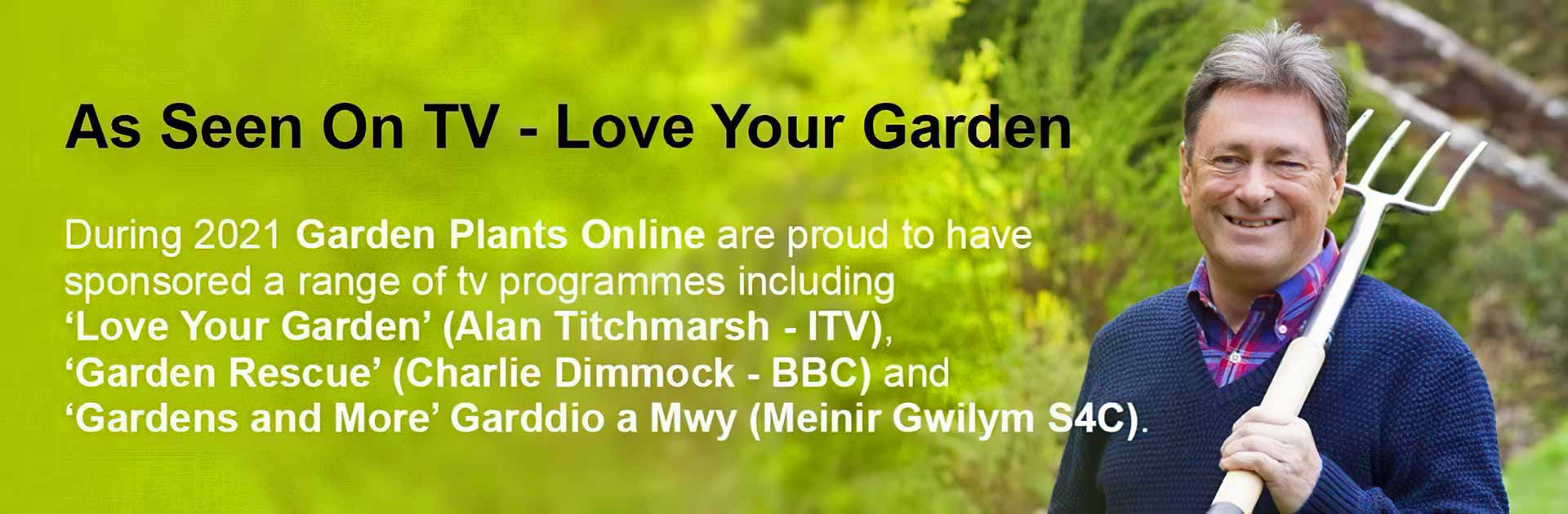 As Seen On TV - Love Your Garden. During 2021 Garden Plants Online are proud to have sponsored a range of tv programmes including 'Love Your Garden' (Alan Titchmarsh - ITV), 'Garden Rescue' (Charlie Dimmock - BBC) and 'Gardens and More' Garddio a Mwy (Meinir Gwilym S4C).