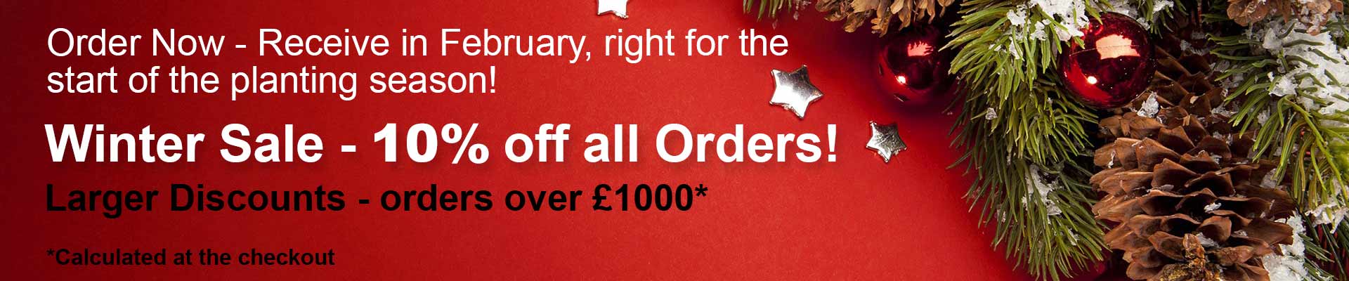 Order Now - Receive in February, right for the start of the planting season! Winter Sale - 10% off all Orders! Larger Discounts - order over £1000